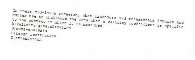 In their mid-1970s research, what procedure did researchers Schmidt and Hunter use to challenge the idea that a validity coefficient is specific to the context in which it is measured
A)validity generalization
B)meta-analysis
C)range restriction
D)attenuation