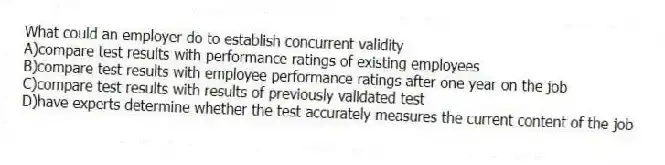 What could an employer do to establish concurrent validity
A)compare test results with performance ratings of existing employees
B)compare test results with employee performance ratings after one year on the job
C)compare test results with results of previously validated test
D)have experts determine whether the test accurately measures the current content of the job