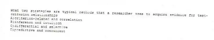 What two strategies are typical methods that a researcher uses to acquire evidence for test-criterion relationships
A)criterion-related and correlation
B)inference and intuition
C)differential and selective
D)predictive and concurrent