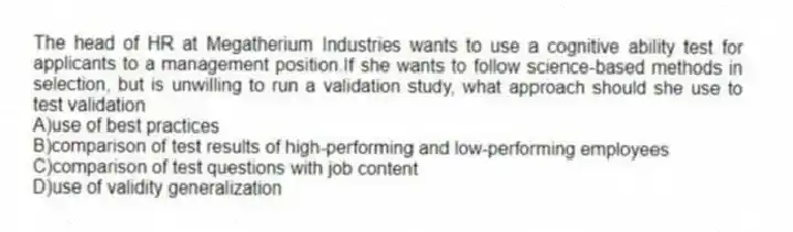 The head of HR at Megatherium Industries wants to use a cognitive ability test for applicants to a management position.If she wants to follow science-based methods in selection, but is unwilling to run a validation study, what approach should she use to test validation
A)use of best practices
B)comparison of test results of high-performing and low-performing employees
C)comparison of test questions with job content
D)use of validity generalization