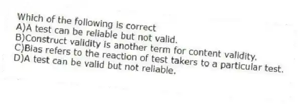 Which of the following is correct
A)A test can be reliable but not valid.
B)Construct validity is another term for content validity.
C)Bias refers to the reaction of test takers to a particular test.
D)A test can be valid but not reliable.