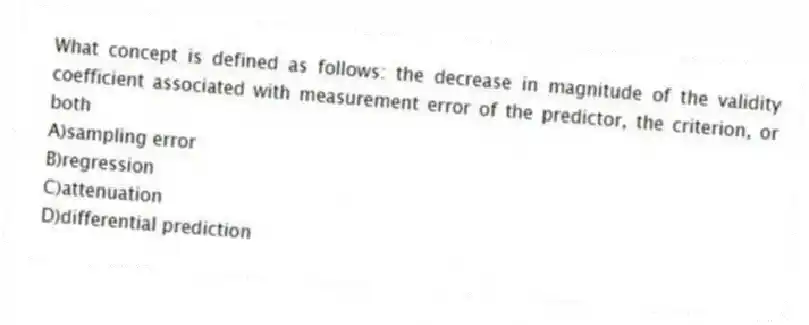 What concept is defined as follows: the decrease in magnitude of the validity coefficient associated with measurement error of the predictor, the criterion, or both
A)sampling error
B)regression
C)attenuation
D)differential prediction
