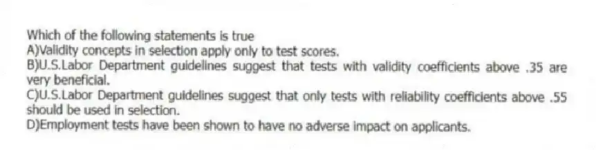 Which of the following statements is true
A)Validity concepts in selection apply only to test scores.
B)U.S.Labor Department guidelines suggest that tests with validity coefficients above .35 are very beneficial.
C)U.S.Labor Department guidelines suggest that only tests with reliability coefficients above .55 should be used in selection.
D)Employment tests have been shown to have no adverse impact on applicants.