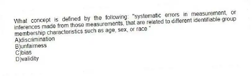 What concept is defined by the following: "systematic errors in measurement, or inferences made from those measurements, that are related to different identifiable group membership characteristics such as age, sex, or race "
A)discrimination
B)unfairness
C)bias
D)validity