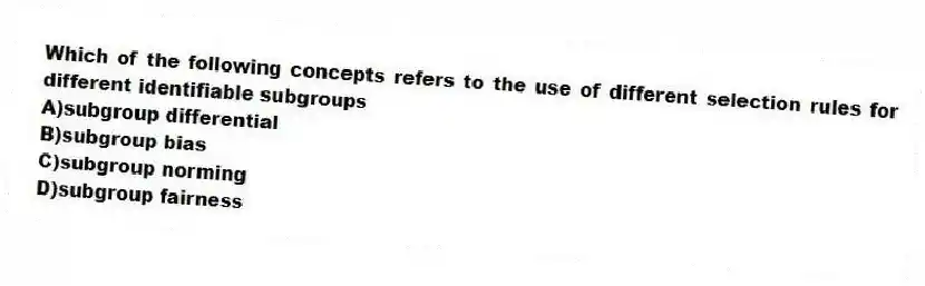 Which of the following concepts refers to the use of different selection rules for different identifiable subgroups
A)subgroup differential
B)subgroup bias
C)subgroup norming
D)subgroup fairness