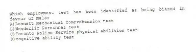 Which employment test has been identified as being biased in favour of males
A)Bennett Mechanical Comprehension test
B)Wonderlic Personnel test
C)Toronto Police Service physical abilities test
D)cognitive ability test