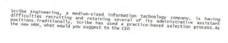 Scribe Engineering, a medium-sized information technology company, is having difficulties recruiting and retaining several of its administrative assistant positions.Traditionally, Scribe has used a practice-based selection process.As the new HRM, what would you suggest to the CEO