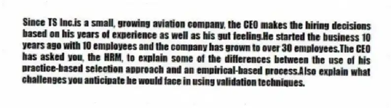 Since TS Inc.is a small, growing aviation company, the CEO makes the hiring decisions based on his years of experience as well as his gut feeling.He started the business 10 years ago with 10 employees and the company has grown to over 30 employees.The CEO has asked you, the HRM, to explain some of the differences between the use of his practice-based selection approach and an empirical-based process.Also explain what challenges you anticipate he would face in using validation techniques.