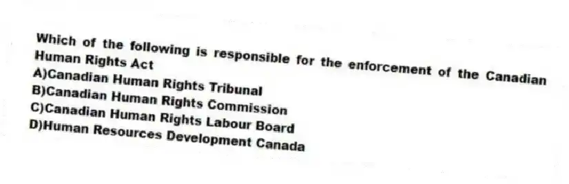 Which of the following is responsible for the enforcement of the Canadian Human Rights Act
A)Canadian Human Rights Tribunal
B)Canadian Human Rights Commission
C)Canadian Human Rights Labour Board
D)Human Resources Development Canada