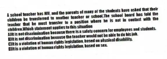 A school teacher has HIV, and the parents of many of the students have asked that their children be transferred to another teacher or school.The school board has told the teacher that he must transfer to a position where he is not in contact with the children.Which statement applies to this situation
A)It is not discrimination because there is a safety concern for employees and students.
B)It is not discrimination because the teacher would not be able to do his job.
C)It is a violation of human rights legislation, based on physical disability.
D)It is a violation of human rights legislation, based on sex.