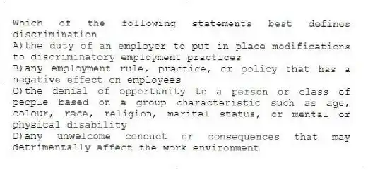 Which of the following statements best defines discrimination
A)the duty of an employer to put in place modifications to discriminatory employment practices
B)any employment rule, practice, or policy that has a negative effect on employees
C)the denial of opportunity to a person or class of people based on a group characteristic such as age, colour, race, religion, marital status, or mental or physical disability
D)any unwelcome conduct or consequences that may detrimentally affect the work environment