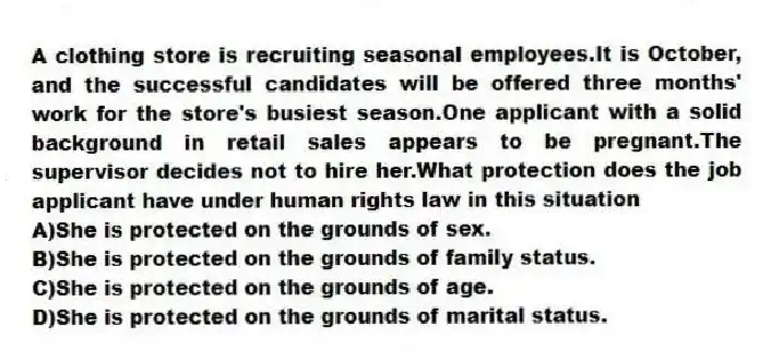 A clothing store is recruiting seasonal employees.It is October, and the successful candidates will be offered three months' work for the store's busiest season.One applicant with a solid background in retail sales appears to be pregnant.The supervisor decides not to hire her.What protection does the job applicant have under human rights law in this situation
A)She is protected on the grounds of sex.
B)She is protected on the grounds of family status.
C)She is protected on the grounds of age.
D)She is protected on the grounds of marital status.