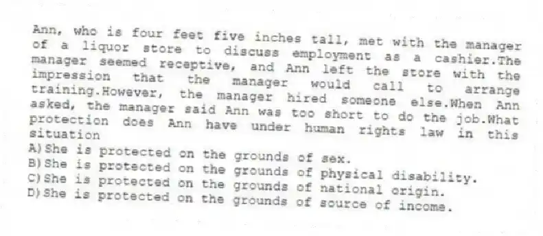 Ann, who is four feet five inches tall, met with the manager of a liquor store to discuss employment as a cashier.The manager seemed receptive, and Ann left the store with the impression that the manager would call to arrange training.However, the manager hired someone else.When Ann asked, the manager said Ann was too short to do the job.What protection does Ann have under human rights law in this situation
A)She is protected on the grounds of sex.
B)She is protected on the grounds of physical disability.
C)She is protected on the grounds of national origin.
D)She is protected on the grounds of source of income.