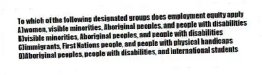 To which of the following designated groups does employment equity apply
A)women, visible minorities, Aboriginal peoples, and people with disabilities
B)visible minorities, Aboriginal peoples, and people with disabilities
C)immigrants, First Nations people, and people with physical handicaps
D)Aboriginal peoples, people with disabilities, and international students