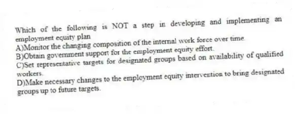 Which of the following is NOT a step in developing and implementing an employment equity plan
A)Monitor the changing composition of the internal work force over time.
B)Obtain government support for the employment equity effort.
C)Set representative targets for designated groups based on availability of qualified workers.
D)Make necessary changes to the employment equity intervention to bring designated groups up to future targets.