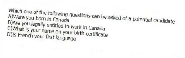 Which one of the following questions can be asked of a potential candidate
A)Were you born in Canada
B)Are you legally entitled to work in Canada
C)What is your name on your birth certificate
D)Is French your first language