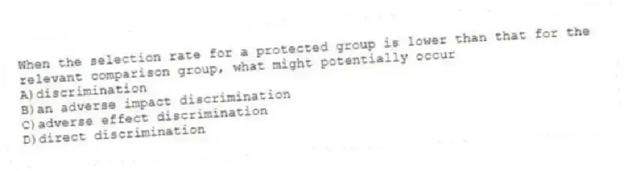 When the selection rate for a protected group is lower than that for the relevant comparison group, what might potentially occur
A)discrimination
B)an adverse impact discrimination
C)adverse effect discrimination
D)direct discrimination
