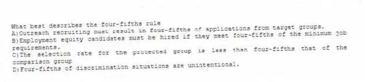 What best describes the four-fifths rule
A)Outreach recruiting must result in four-fifths of applications from target groups.
B)Employment equity candidates must be hired if they meet four-fifths of the minimum job requirements.
C)The selection rate for the protected group is less than four-fifths that of the comparison group
D)Four-fifths of discrimination situations are unintentional.