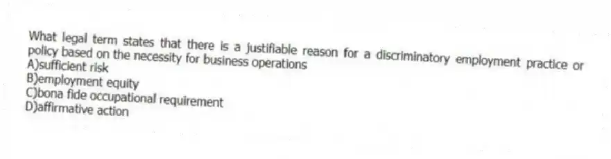 What legal term states that there is a justifiable reason for a discriminatory employment practice or policy based on the necessity for business operations
A)sufficient risk
B)employment equity
C)bona fide occupational requirement
D)affirmative action