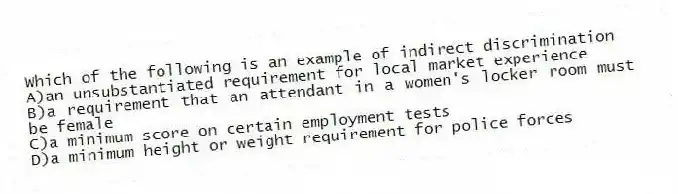 Which of the following is an example of indirect discrimination
A)an unsubstantiated requirement for local market experience
B)a requirement that an attendant in a women's locker room must be female
C)a minimum score on certain employment tests
D)a minimum height or weight requirement for police forces