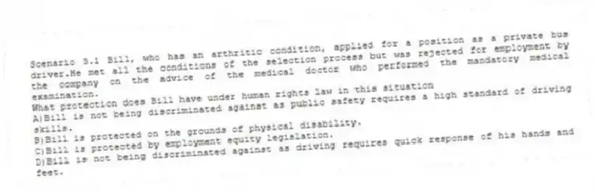 Scenario 3.1 Bill, who has an arthritic condition, applied for a position as a private bus driver.He met all the conditions of the selection process but was rejected for employment by the company on the advice of the medical doctor who performed the mandatory medical examination.
-What protection does Bill have under human rights law in this situation
A)Bill is not being discriminated against as public safety requires a high standard of driving skills.
B)Bill is protected on the grounds of physical disability.
C)Bill is protected by employment equity legislation.
D)Bill is not being discriminated against as driving requires quick response of his hands and feet.