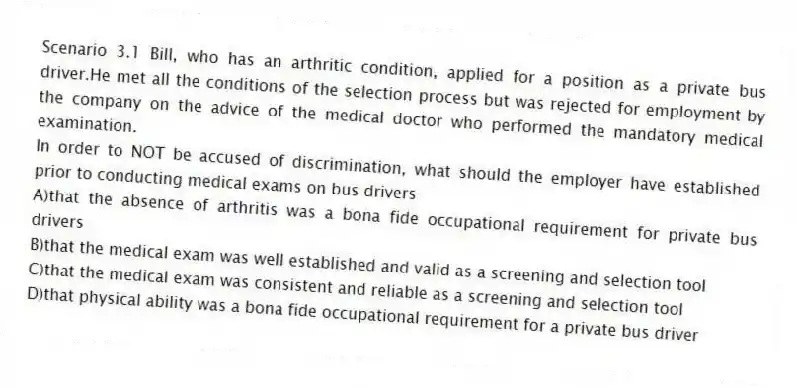 Scenario 3.1 Bill, who has an arthritic condition, applied for a position as a private bus driver.He met all the conditions of the selection process but was rejected for employment by the company on the advice of the medical doctor who performed the mandatory medical examination.
-In order to NOT be accused of discrimination, what should the employer have established prior to conducting medical exams on bus drivers
A)that the absence of arthritis was a bona fide occupational requirement for private bus drivers
B)that the medical exam was well established and valid as a screening and selection tool
C)that the medical exam was consistent and reliable as a screening and selection tool
D)that physical ability was a bona fide occupational requirement for a private bus driver