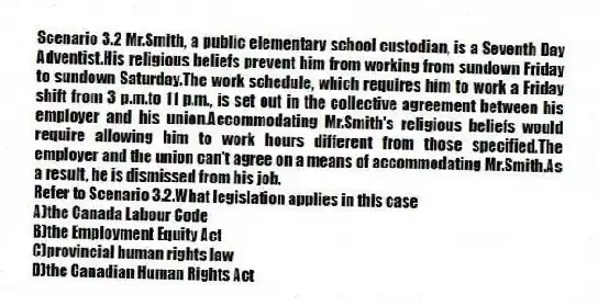 Scenario 3.2 Mr.Smith, a public elementary school custodian, is a Seventh Day Adventist.His religious beliefs prevent him from working from sundown Friday to sundown Saturday.The work schedule, which requires him to work a Friday shift from 3 p.m.to 11 p.m., is set out in the collective agreement between his employer and his union.Accommodating Mr.Smith's religious beliefs would require allowing him to work hours different from those specified.The employer and the union can't agree on a means of accommodating Mr.Smith.As a result, he is dismissed from his job.
-Refer to Scenario 3.2.What legislation applies in this case
A)the Canada Labour Code
B)the Employment Equity Act
C)provincial human rights law
D)the Canadian Human Rights Act