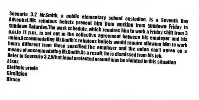 Scenario 3.2 Mr.Smith, a public elementary school custodian, is a Seventh Day Adventist.His religious beliefs prevent him from working from sundown Friday to sundown Saturday.The work schedule, which requires him to work a Friday shift from 3 p.m.to 11 p.m., is set out in the collective agreement between his employer and his union.Accommodating Mr.Smith's religious beliefs would require allowing him to work hours different from those specified.The employer and the union can't agree on a means of accommodating Mr.Smith.As a result, he is dismissed from his job.
-Refer to Scenario 3.2.What legal protected ground may be violated in this situation
A)sex
B)ethnic origin
C)religion
D)race