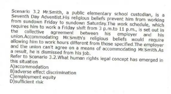 Scenario 3.2 Mr.Smith, a public elementary school custodian, is a Seventh Day Adventist.His religious beliefs prevent him from working from sundown Friday to sundown Saturday.The work schedule, which requires him to work a Friday shift from 3 p.m.to 11 p.m., is set out in the collective agreement between his employer and his union.Accommodating Mr.Smith's religious beliefs would require allowing him to work hours different from those specified.The employer and the union can't agree on a means of accommodating Mr.Smith.As a result, he is dismissed from his job.
-Refer to Scenario 3.2.What human rights legal concept has emerged in this situation
A)accommodation
B)adverse effect discrimination
C)employment equity
D)sufficient risk