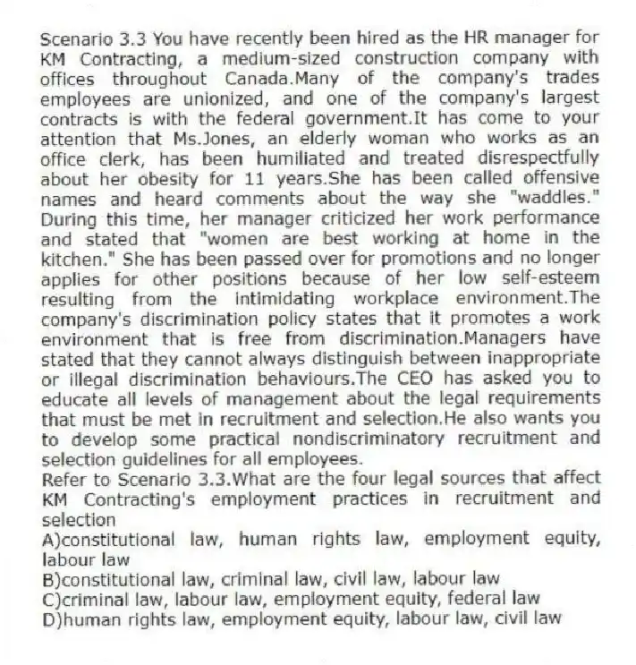 Scenario 3.3 You have recently been hired as the HR manager for KM Contracting, a medium-sized construction company with offices throughout Canada.Many of the company's trades employees are unionized, and one of the company's largest contracts is with the federal government.It has come to your attention that Ms.Jones, an elderly woman who works as an office clerk, has been humiliated and treated disrespectfully about her obesity for 11 years.She has been called offensive names and heard comments about the way she "waddles." During this time, her manager criticized her work performance and stated that "women are best working at home in the kitchen." She has been passed over for promotions and no longer applies for other positions because of her low self-esteem resulting from the intimidating workplace environment.The company's discrimination policy states that it promotes a work environment that is free from discrimination.Managers have stated that they cannot always distinguish between inappropriate or illegal discrimination behaviours.The CEO has asked you to educate all levels of management about the legal requirements that must be met in recruitment and selection.He also wants you to develop some practical nondiscriminatory recruitment and selection guidelines for all employees.
-Refer to Scenario 3.3.What are the four legal sources that affect KM Contracting's employment practices in recruitment and selection
A)constitutional law, human rights law, employment equity, labour law
B)constitutional law, criminal law, civil law, labour law
C)criminal law, labour law, employment equity, federal law
D)human rights law, employment equity, labour law, civil law
