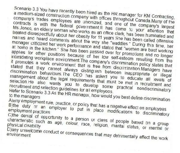 Scenario 3.3 You have recently been hired as the HR manager for KM Contracting, a medium-sized construction company with offices throughout Canada.Many of the company's trades employees are unionized, and one of the company's largest contracts is with the federal government.It has come to your attention that Ms.Jones, an elderly woman who works as an office clerk, has been humiliated and treated disrespectfully about her obesity for 11 years.She has been called offensive names and heard comments about the way she "waddles." During this time, her manager criticized her work performance and stated that "women are best working at home in the kitchen." She has been passed over for promotions and no longer applies for other positions because of her low self-esteem resulting from the intimidating workplace environment.The company's discrimination policy states that it promotes a work environment that is free from discrimination.Managers have stated that they cannot always distinguish between inappropriate or illegal discrimination behaviours.The CEO has asked you to educate all levels of management about the legal requirements that must be met in recruitment and selection.He also wants you to develop some practical nondiscriminatory recruitment and selection guidelines for all employees.
-Refer to Scenario 3.3.As the HR manager, how would you best define discrimination to the managers
A)any employment rule, practice, or policy that has a negative effect on employees
B)the duty of an employer to put in place modifications to discriminatory employment practices
C)the denial of opportunity to a person or class of people based on a group characteristic such as age, colour, race, religion, marital status, or mental or physical disability
D)any unwelcome conduct or consequences that may detrimentally affect the work environment