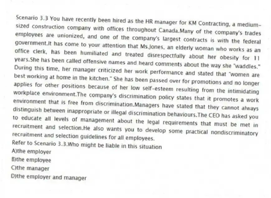 Scenario 3.3 You have recently been hired as the HR manager for KM Contracting, a medium-sized construction company with offices throughout Canada.Many of the company's trades employees are unionized, and one of the company's largest contracts is with the federal government.It has come to your attention that Ms.Jones, an elderly woman who works as an office clerk, has been humiliated and treated disrespectfully about her obesity for 11 years.She has been called offensive names and heard comments about the way she "waddles." During this time, her manager criticized her work performance and stated that "women are best working at home in the kitchen." She has been passed over for promotions and no longer applies for other positions because of her low self-esteem resulting from the intimidating workplace environment.The company's discrimination policy states that it promotes a work environment that is free from discrimination.Managers have stated that they cannot always distinguish between inappropriate or illegal discrimination behaviours.The CEO has asked you to educate all levels of management about the legal requirements that must be met in recruitment and selection.He also wants you to develop some practical nondiscriminatory recruitment and selection guidelines for all employees.
-Refer to Scenario 3.3.Who might be liable in this situation
A)the employer
B)the employee
C)the manager
D)the employer and manager