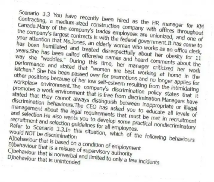 Scenario 3.3 You have recently been hired as the HR manager for KM Contracting, a medium-sized construction company with offices throughout Canada.Many of the company's trades employees are unionized, and one of the company's largest contracts is with the federal government.It has come to your attention that Ms.Jones, an elderly woman who works as an office clerk, has been humiliated and treated disrespectfully about her obesity for 11 years.She has been called offensive names and heard comments about the way she "waddles." During this time, her manager criticized her work performance and stated that "women are best working at home in the kitchen." She has been passed over for promotions and no longer applies for other positions because of her low self-esteem resulting from the intimidating workplace environment.The company's discrimination policy states that it promotes a work environment that is free from discrimination.Managers have stated that they cannot always distinguish between inappropriate or illegal discrimination behaviours.The CEO has asked you to educate all levels of management about the legal requirements that must be met in recruitment and selection.He also wants you to develop some practical nondiscriminatory recruitment and selection guidelines for all employees.
-Refer to Scenario 3.3.In this situation, which of the following behaviours would NOT be discrimination
A)behaviour that is based on a condition of employment
B)behaviour that is a misuse of supervisory authority
C)behaviour that is nonverbal and limited to only a few incidents
D)behaviour that is unintended