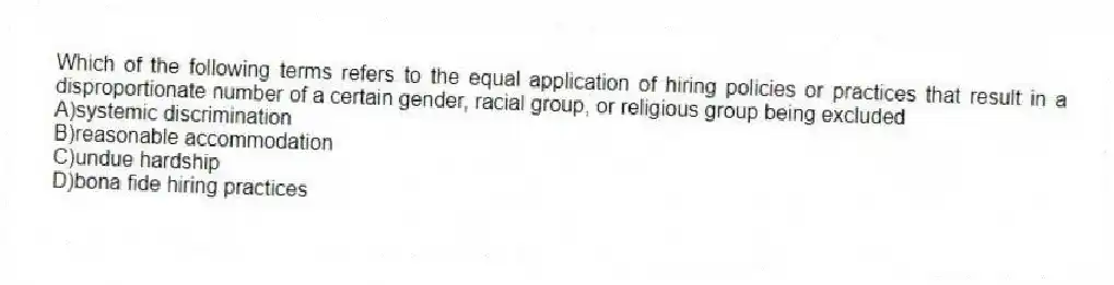 Which of the following terms refers to the equal application of hiring policies or practices that result in a disproportionate number of a certain gender, racial group, or religious group being excluded
A)systemic discrimination
B)reasonable accommodation
C)undue hardship
D)bona fide hiring practices
