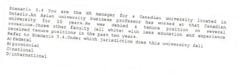 Scenario 3.4 You are the HR manager for a Canadian university located in Ontario.An Asian university business professor has worked at that Canadian university for 15 years.He was denied a tenure position on several occasions.Three other faculty (all white) with less education and experience received tenure positions in the past two years.
-Refer to Scenario 3.4.Under which jurisdiction does this university fall
A)federal
B)provincial
C)national
D)international