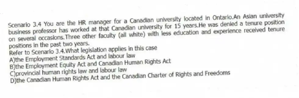 Scenario 3.4 You are the HR manager for a Canadian university located in Ontario.An Asian university business professor has worked at that Canadian university for 15 years.He was denied a tenure position on several occasions.Three other faculty (all white) with less education and experience received tenure positions in the past two years.
-Refer to Scenario 3.4.What legislation applies in this case
A)the Employment Standards Act and labour law
B)the Employment Equity Act and Canadian Human Rights Act
C)provincial human rights law and labour law
D)the Canadian Human Rights Act and the Canadian Charter of Rights and Freedoms