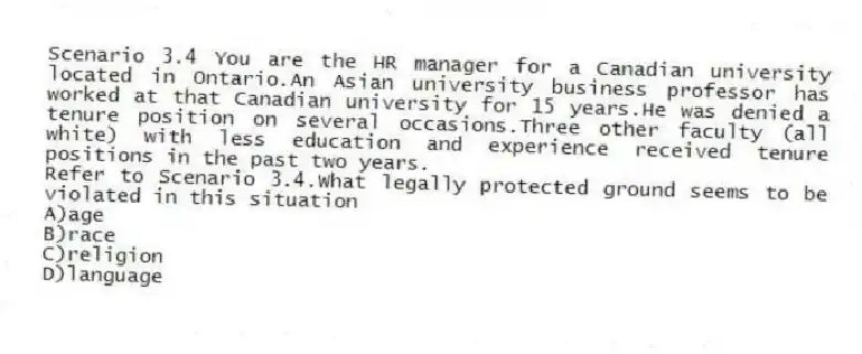 Scenario 3.4 You are the HR manager for a Canadian university located in Ontario.An Asian university business professor has worked at that Canadian university for 15 years.He was denied a tenure position on several occasions.Three other faculty (all white) with less education and experience received tenure positions in the past two years.
-Refer to Scenario 3.4.What legally protected ground seems to be violated in this situation
A)age
B)race
C)religion
D)language