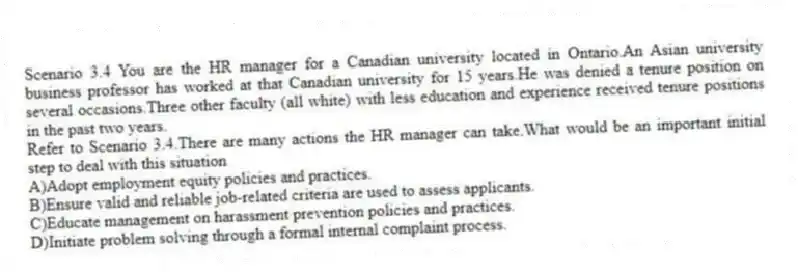 Scenario 3.4 You are the HR manager for a Canadian university located in Ontario.An Asian university business professor has worked at that Canadian university for 15 years.He was denied a tenure position on several occasions.Three other faculty (all white) with less education and experience received tenure positions in the past two years.
-Refer to Scenario 3.4.There are many actions the HR manager can take.What would be an important initial step to deal with this situation
A)Adopt employment equity policies and practices.
B)Ensure valid and reliable job-related criteria are used to assess applicants.
C)Educate management on harassment prevention policies and practices.
D)Initiate problem solving through a formal internal complaint process.