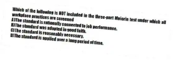Which of the following is NOT included in the three-part Meiorin test under which all workplace practices are screened
A)The standard is rationally connected to job performance.
B)The standard was adopted in good faith.
C)The standard is reasonably necessary.
D)The standard is applied over a long period of time.