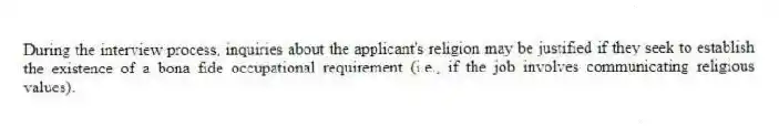 During the interview process, inquiries about the applicant's religion may be justified if they seek to establish the existence of a bona fide occupational requirement (i.e., if the job involves communicating religious values).