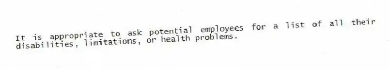 It is appropriate to ask potential employees for a list of all their disabilities, limitations, or health problems.