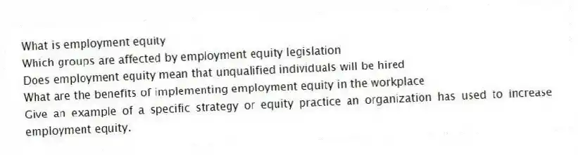 What is employment equity
Which groups are affected by employment equity legislation
Does employment equity mean that unqualified individuals will be hired
What are the benefits of implementing employment equity in the workplace
Give an example of a specific strategy or equity practice an organization has used to increase employment equity.