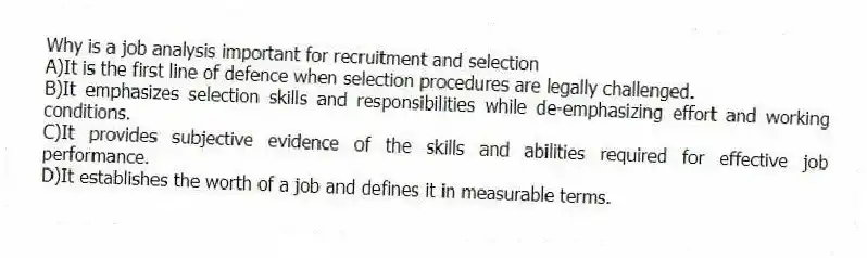 Why is a job analysis important for recruitment and selection
A)It is the first line of defence when selection procedures are legally challenged.
B)It emphasizes selection skills and responsibilities while de-emphasizing effort and working conditions.
C)It provides subjective evidence of the skills and abilities required for effective job performance.
D)It establishes the worth of a job and defines it in measurable terms.