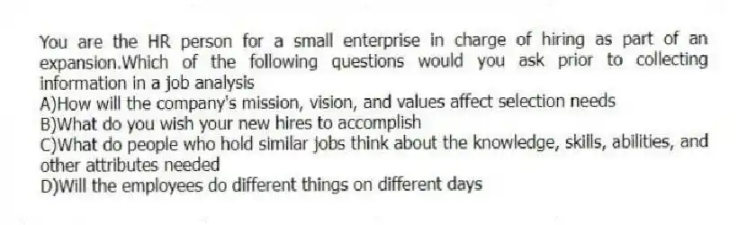 You are the HR person for a small enterprise in charge of hiring as part of an expansion.Which of the following questions would you ask prior to collecting information in a job analysis
A)How will the company's mission, vision, and values affect selection needs
B)What do you wish your new hires to accomplish
C)What do people who hold similar jobs think about the knowledge, skills, abilities, and other attributes needed
D)Will the employees do different things on different days