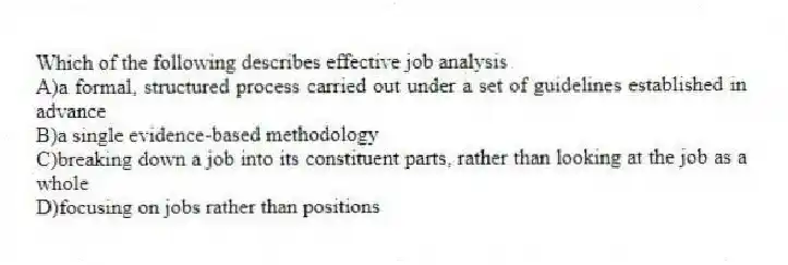 Which of the following describes effective job analysis
A)a formal, structured process carried out under a set of guidelines established in advance
B)a single evidence-based methodology
C)breaking down a job into its constituent parts, rather than looking at the job as a whole
D)focusing on jobs rather than positions