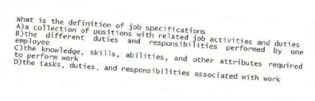 What is the definition of job specifications
A)a collection of positions with related job activities and duties
B)the different duties and responsibilities performed by one employee
C)the knowledge, skills, abilities, and other attributes required to perform work
D)the tasks, duties, and responsibilities associated with work