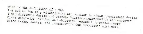 What is the definition of a job
A)a collection of positions that are similar in their significant duties
B)the different duties and responsibilities performed by one employee
C)the knowledge, skills, and abilities required to perform work
D)the tasks, duties, and responsibilities associated with work