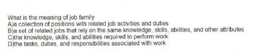 What is the meaning of job family
A)a collection of positions with related job activities and duties
B)a set of related jobs that rely on the same knowledge, skills, abilities, and other attributes
C)the knowledge, skills, and abilities required to perform work
D)the tasks, duties, and responsibilities associated with work