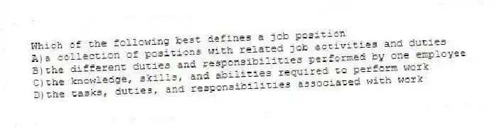 Which of the following best defines a job position
A)a collection of positions with related job activities and duties
B)the different duties and responsibilities performed by one employee
C)the knowledge, skills, and abilities required to perform work
D)the tasks, duties, and responsibilities associated with work