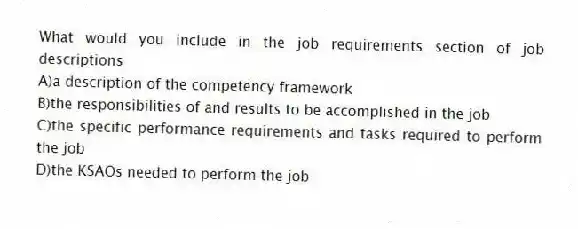 What would you include in the job requirements section of job descriptions
A)a description of the competency framework
B)the responsibilities of and results to be accomplished in the job
C)the specific performance requirements and tasks required to perform the job
D)the KSAOs needed to perform the job